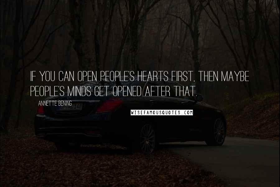 Annette Bening Quotes: If you can open people's hearts first, then maybe people's minds get opened after that.