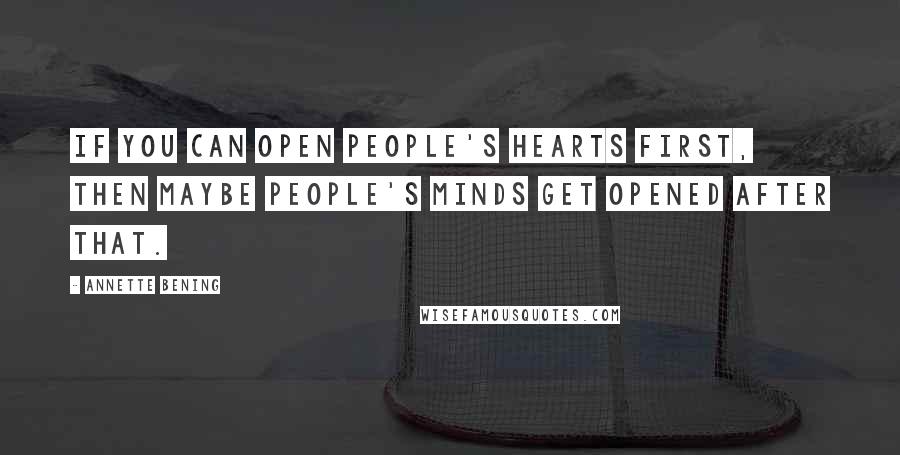 Annette Bening Quotes: If you can open people's hearts first, then maybe people's minds get opened after that.