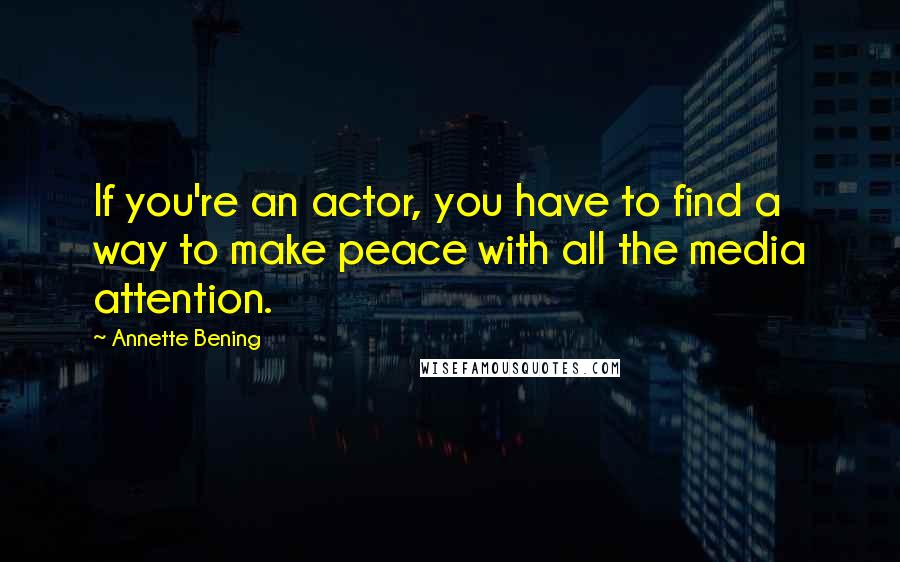 Annette Bening Quotes: If you're an actor, you have to find a way to make peace with all the media attention.