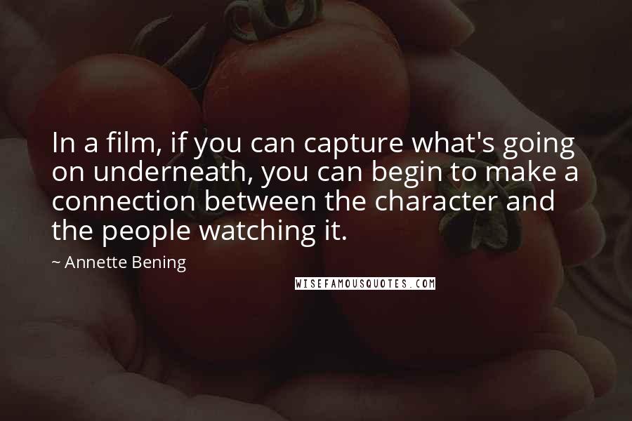 Annette Bening Quotes: In a film, if you can capture what's going on underneath, you can begin to make a connection between the character and the people watching it.
