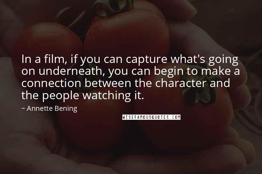 Annette Bening Quotes: In a film, if you can capture what's going on underneath, you can begin to make a connection between the character and the people watching it.