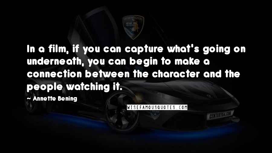 Annette Bening Quotes: In a film, if you can capture what's going on underneath, you can begin to make a connection between the character and the people watching it.