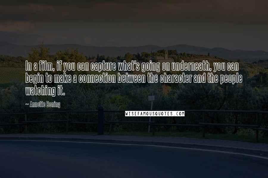 Annette Bening Quotes: In a film, if you can capture what's going on underneath, you can begin to make a connection between the character and the people watching it.
