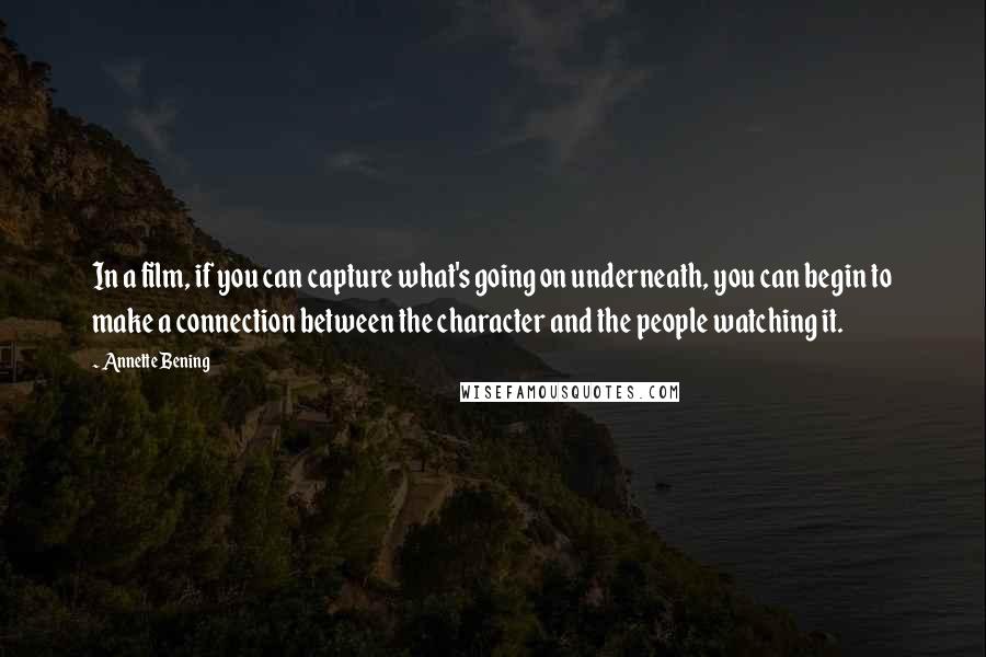 Annette Bening Quotes: In a film, if you can capture what's going on underneath, you can begin to make a connection between the character and the people watching it.