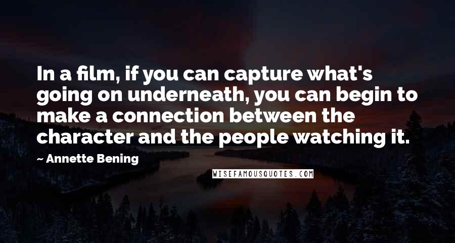 Annette Bening Quotes: In a film, if you can capture what's going on underneath, you can begin to make a connection between the character and the people watching it.