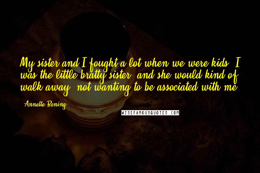 Annette Bening Quotes: My sister and I fought a lot when we were kids. I was the little bratty sister, and she would kind of walk away, not wanting to be associated with me.