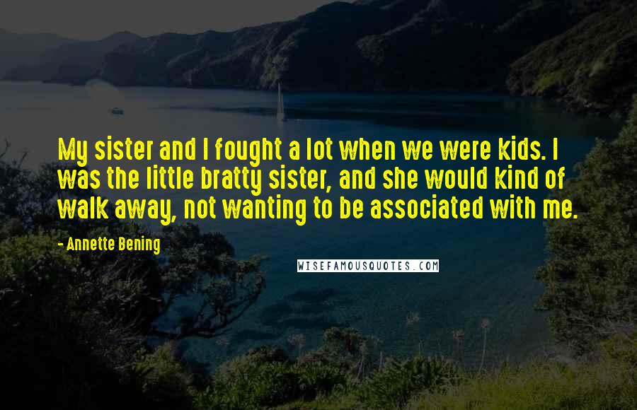 Annette Bening Quotes: My sister and I fought a lot when we were kids. I was the little bratty sister, and she would kind of walk away, not wanting to be associated with me.