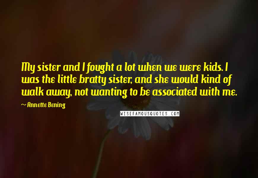 Annette Bening Quotes: My sister and I fought a lot when we were kids. I was the little bratty sister, and she would kind of walk away, not wanting to be associated with me.