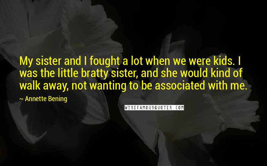 Annette Bening Quotes: My sister and I fought a lot when we were kids. I was the little bratty sister, and she would kind of walk away, not wanting to be associated with me.