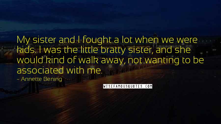 Annette Bening Quotes: My sister and I fought a lot when we were kids. I was the little bratty sister, and she would kind of walk away, not wanting to be associated with me.