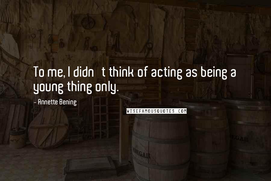 Annette Bening Quotes: To me, I didn't think of acting as being a young thing only.