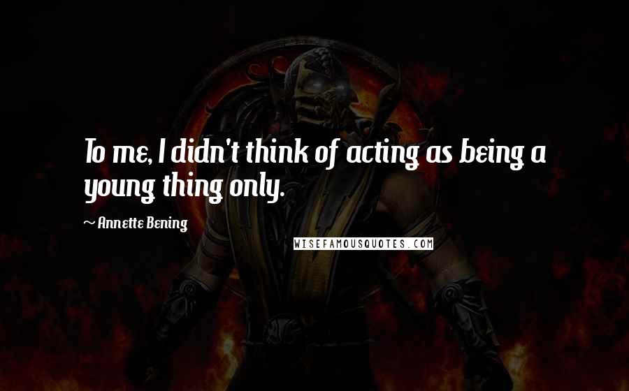 Annette Bening Quotes: To me, I didn't think of acting as being a young thing only.