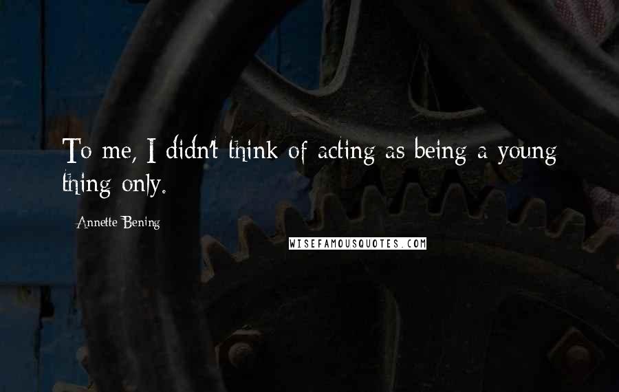Annette Bening Quotes: To me, I didn't think of acting as being a young thing only.