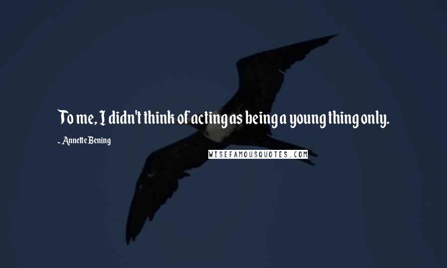 Annette Bening Quotes: To me, I didn't think of acting as being a young thing only.