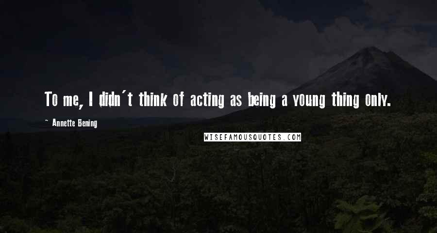 Annette Bening Quotes: To me, I didn't think of acting as being a young thing only.