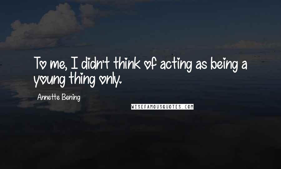 Annette Bening Quotes: To me, I didn't think of acting as being a young thing only.