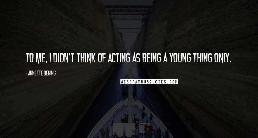Annette Bening Quotes: To me, I didn't think of acting as being a young thing only.