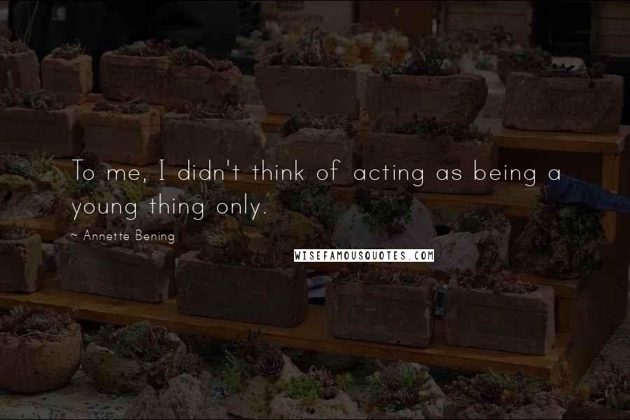 Annette Bening Quotes: To me, I didn't think of acting as being a young thing only.