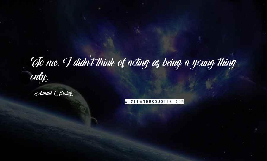 Annette Bening Quotes: To me, I didn't think of acting as being a young thing only.