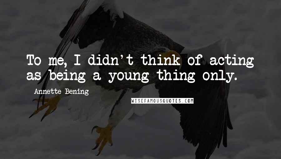 Annette Bening Quotes: To me, I didn't think of acting as being a young thing only.