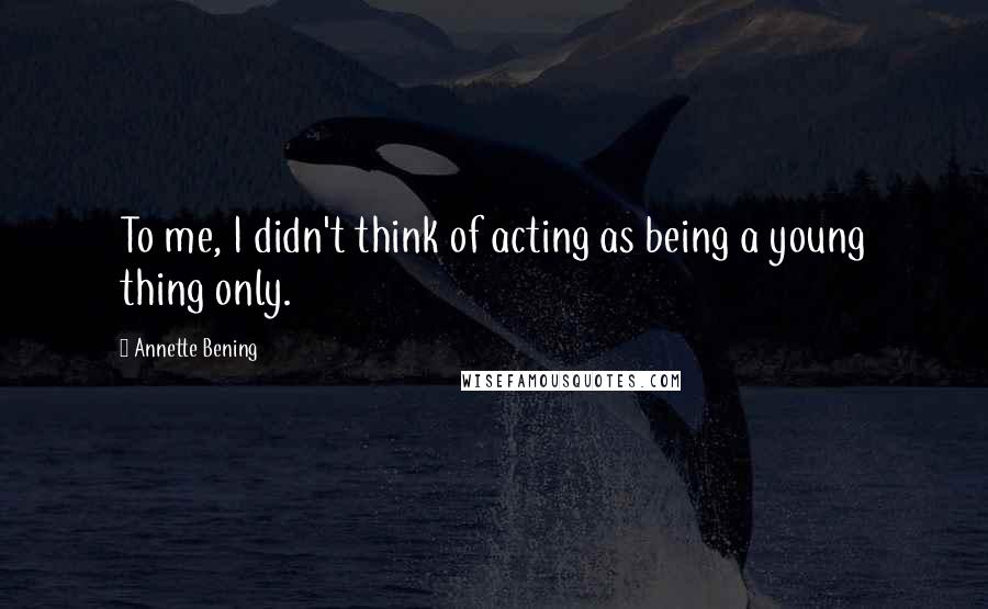 Annette Bening Quotes: To me, I didn't think of acting as being a young thing only.