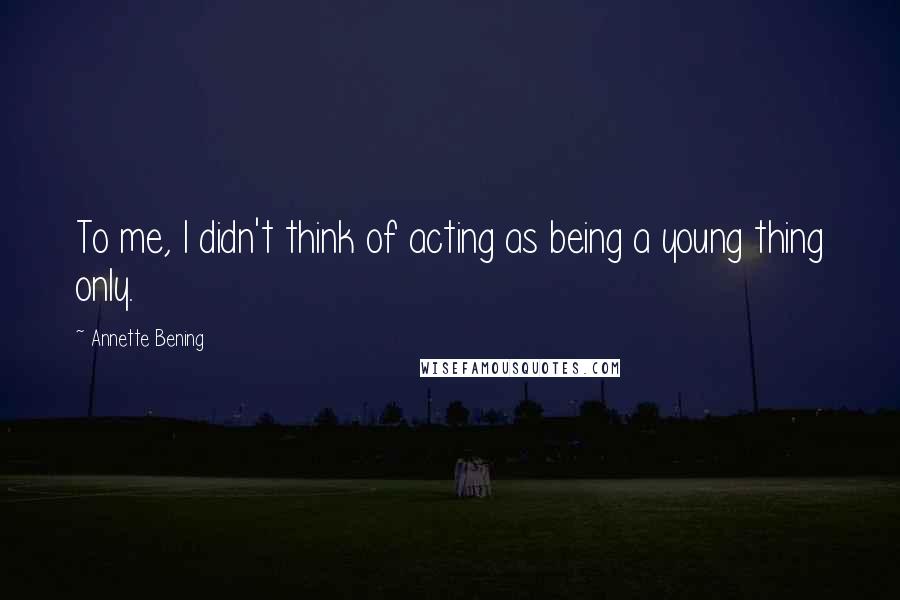 Annette Bening Quotes: To me, I didn't think of acting as being a young thing only.