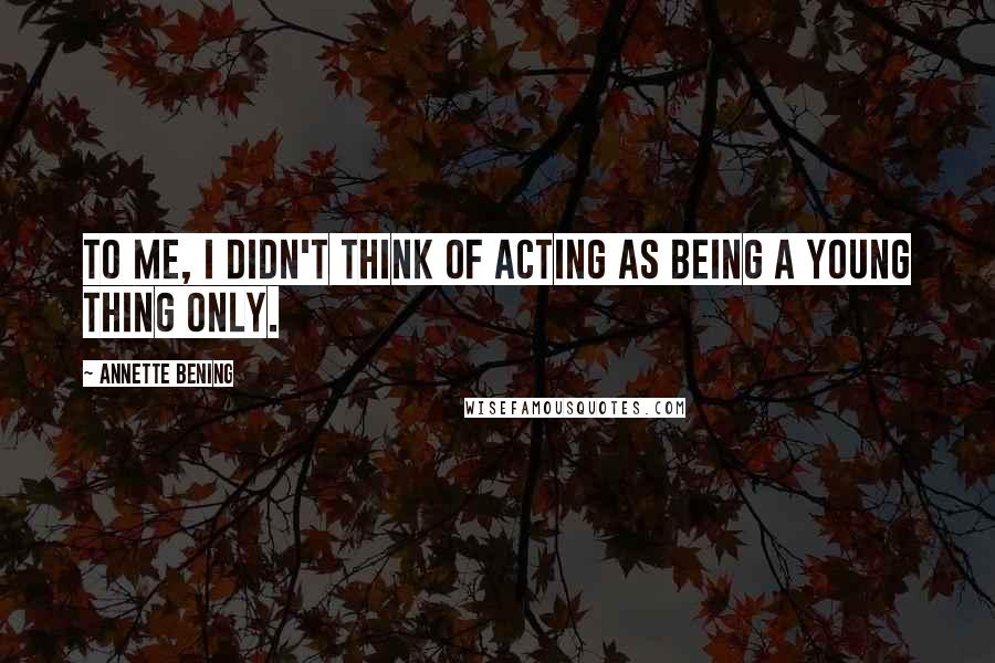 Annette Bening Quotes: To me, I didn't think of acting as being a young thing only.