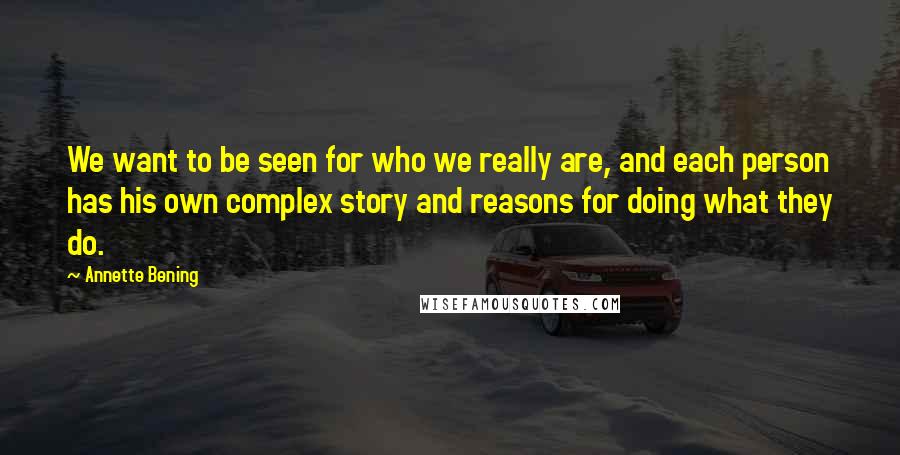 Annette Bening Quotes: We want to be seen for who we really are, and each person has his own complex story and reasons for doing what they do.