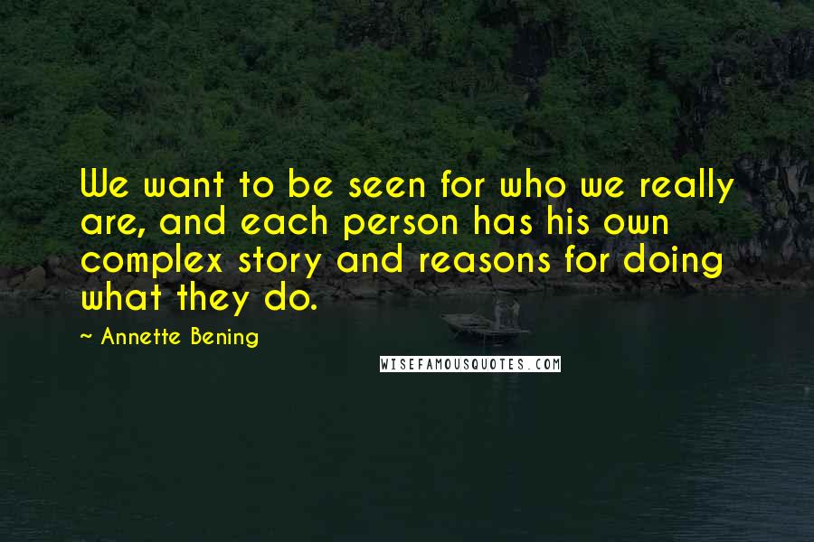 Annette Bening Quotes: We want to be seen for who we really are, and each person has his own complex story and reasons for doing what they do.