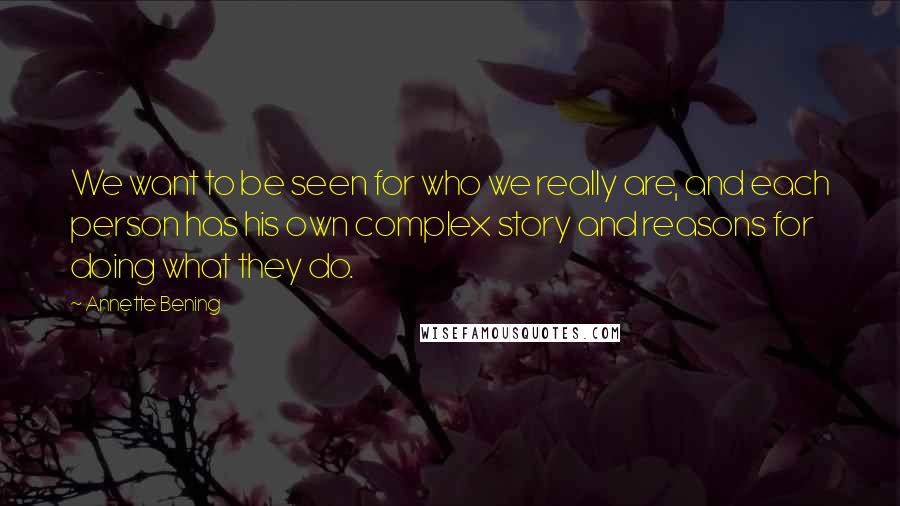 Annette Bening Quotes: We want to be seen for who we really are, and each person has his own complex story and reasons for doing what they do.