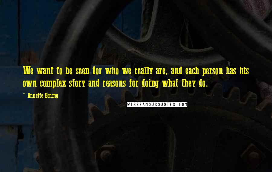 Annette Bening Quotes: We want to be seen for who we really are, and each person has his own complex story and reasons for doing what they do.