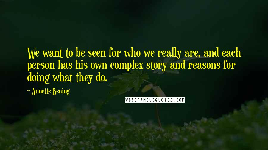 Annette Bening Quotes: We want to be seen for who we really are, and each person has his own complex story and reasons for doing what they do.