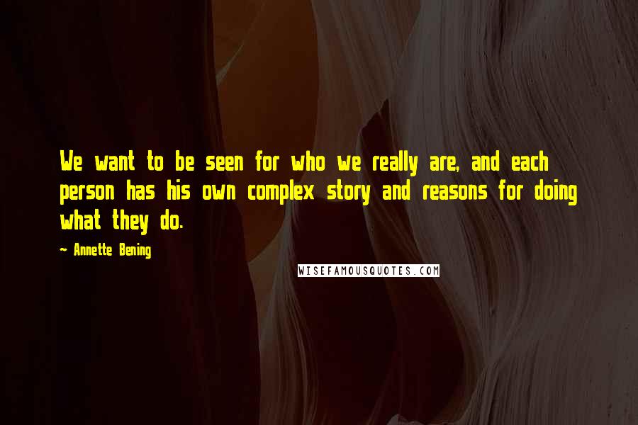 Annette Bening Quotes: We want to be seen for who we really are, and each person has his own complex story and reasons for doing what they do.