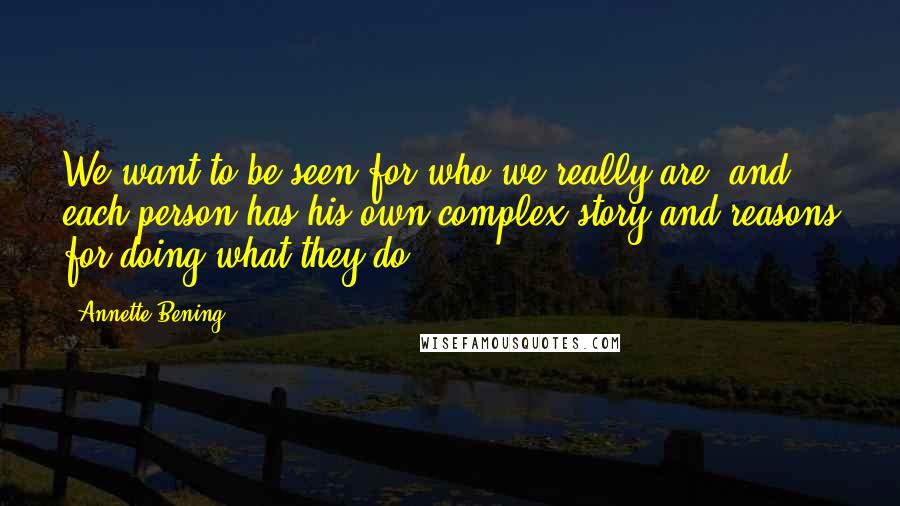 Annette Bening Quotes: We want to be seen for who we really are, and each person has his own complex story and reasons for doing what they do.