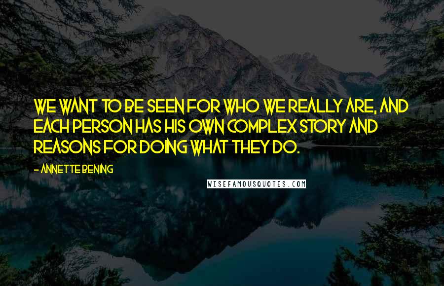 Annette Bening Quotes: We want to be seen for who we really are, and each person has his own complex story and reasons for doing what they do.