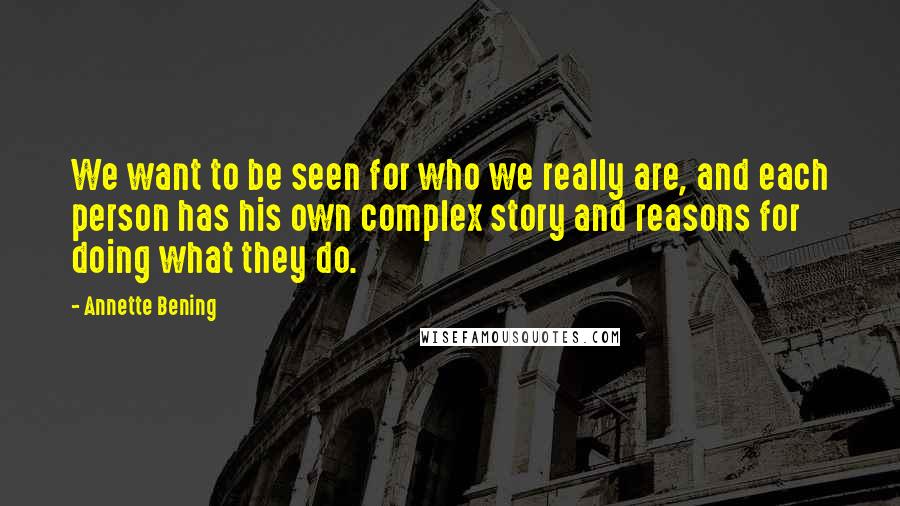 Annette Bening Quotes: We want to be seen for who we really are, and each person has his own complex story and reasons for doing what they do.