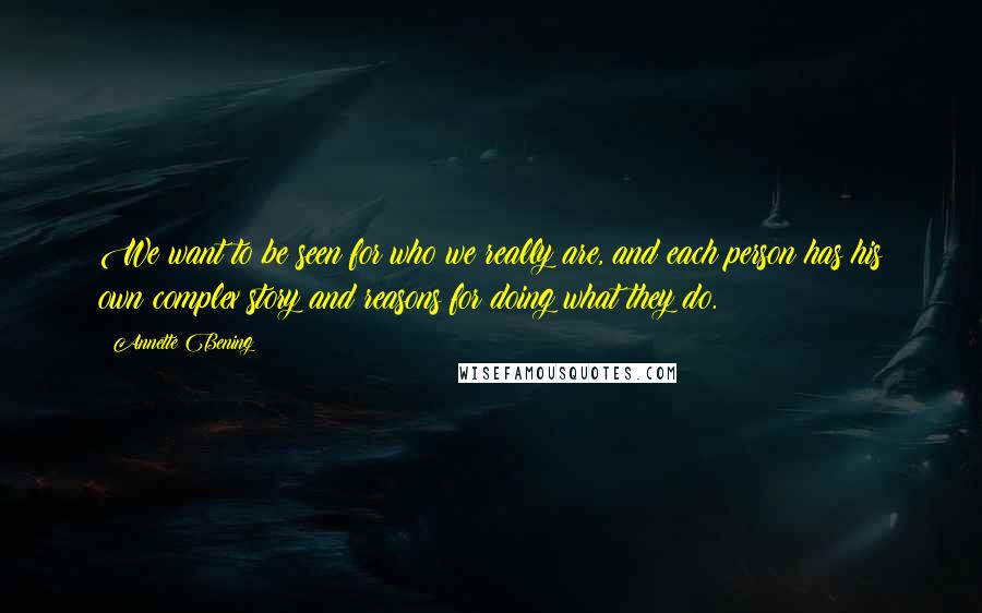 Annette Bening Quotes: We want to be seen for who we really are, and each person has his own complex story and reasons for doing what they do.