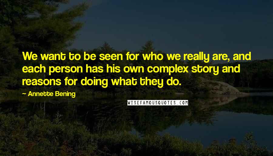 Annette Bening Quotes: We want to be seen for who we really are, and each person has his own complex story and reasons for doing what they do.