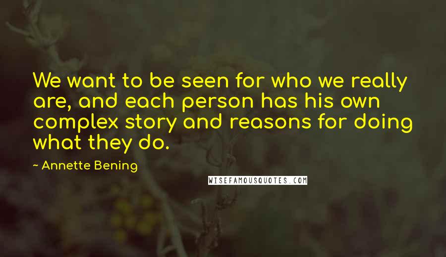 Annette Bening Quotes: We want to be seen for who we really are, and each person has his own complex story and reasons for doing what they do.