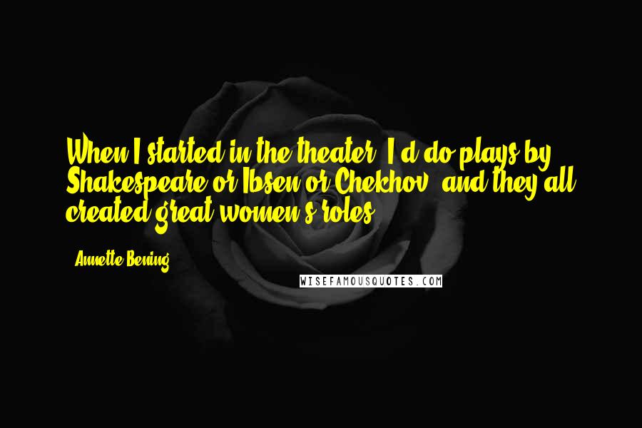 Annette Bening Quotes: When I started in the theater, I'd do plays by Shakespeare or Ibsen or Chekhov, and they all created great women's roles.