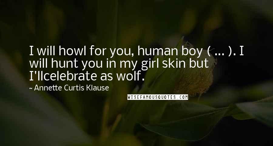 Annette Curtis Klause Quotes: I will howl for you, human boy ( ... ). I will hunt you in my girl skin but I'llcelebrate as wolf.