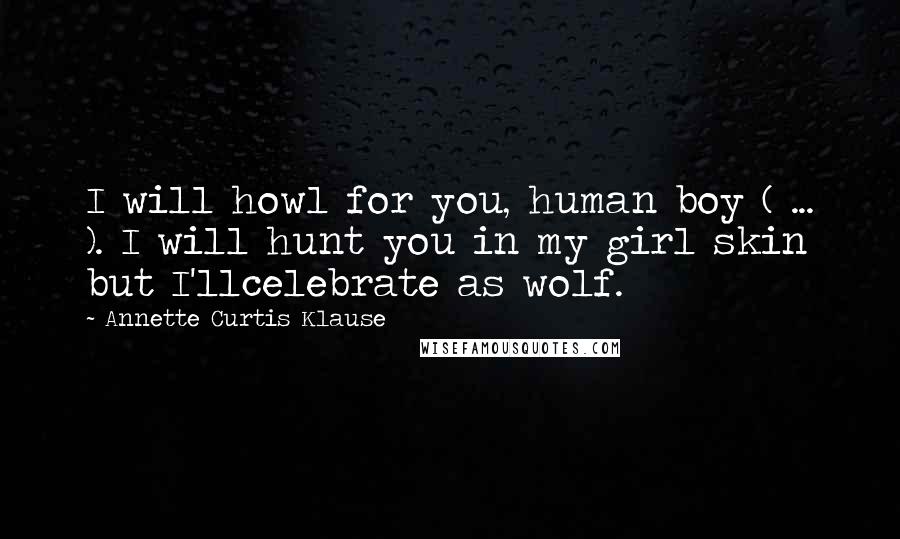 Annette Curtis Klause Quotes: I will howl for you, human boy ( ... ). I will hunt you in my girl skin but I'llcelebrate as wolf.