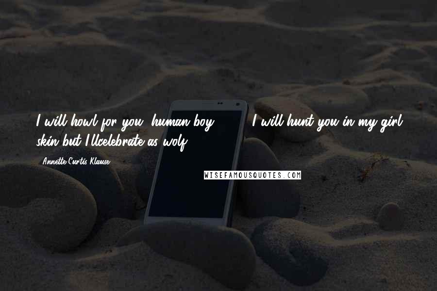 Annette Curtis Klause Quotes: I will howl for you, human boy ( ... ). I will hunt you in my girl skin but I'llcelebrate as wolf.