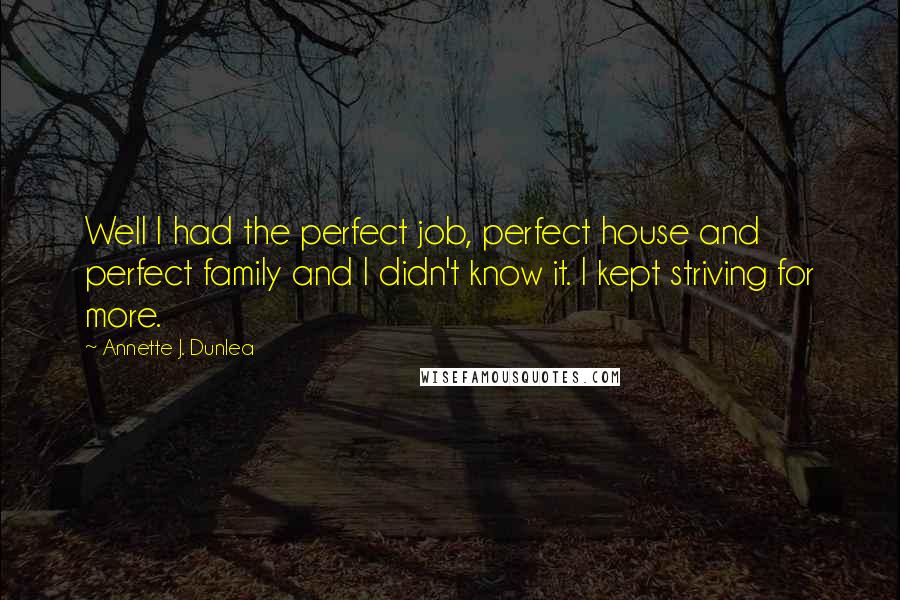 Annette J. Dunlea Quotes: Well I had the perfect job, perfect house and perfect family and I didn't know it. I kept striving for more.