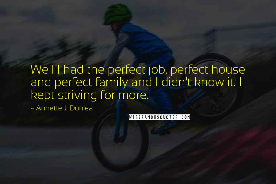Annette J. Dunlea Quotes: Well I had the perfect job, perfect house and perfect family and I didn't know it. I kept striving for more.