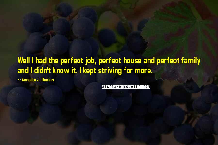 Annette J. Dunlea Quotes: Well I had the perfect job, perfect house and perfect family and I didn't know it. I kept striving for more.