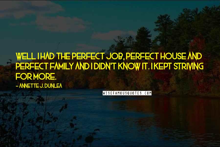 Annette J. Dunlea Quotes: Well I had the perfect job, perfect house and perfect family and I didn't know it. I kept striving for more.