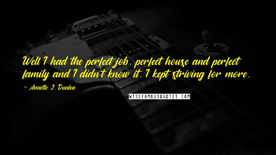 Annette J. Dunlea Quotes: Well I had the perfect job, perfect house and perfect family and I didn't know it. I kept striving for more.