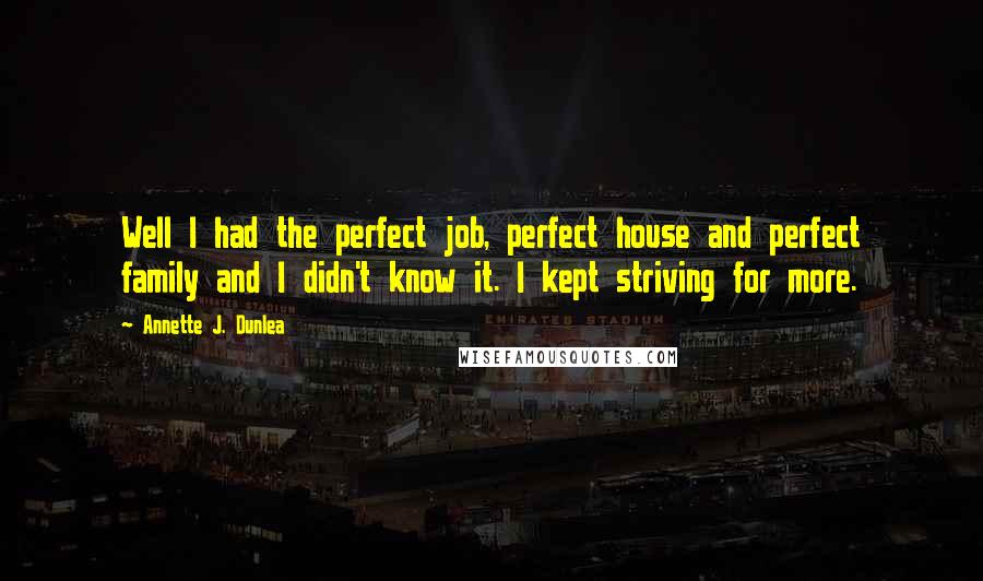 Annette J. Dunlea Quotes: Well I had the perfect job, perfect house and perfect family and I didn't know it. I kept striving for more.