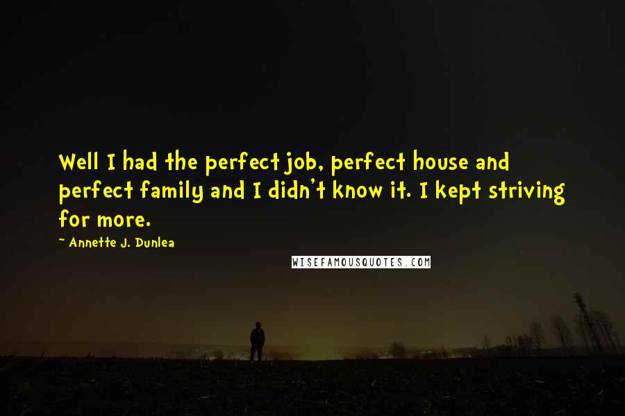 Annette J. Dunlea Quotes: Well I had the perfect job, perfect house and perfect family and I didn't know it. I kept striving for more.